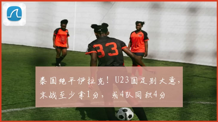 泰国绝平伊拉克！U23国足别大意，末战至少拿1分，或4队同积4分