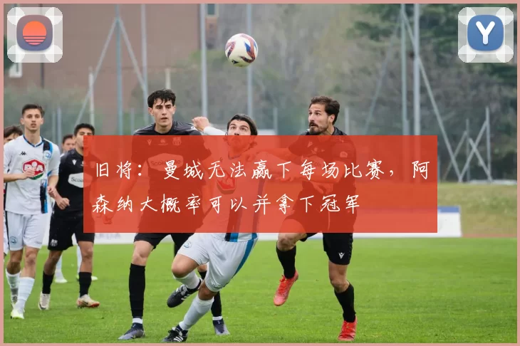 旧将：曼城无法赢下每场比赛，阿森纳大概率可以并拿下冠军