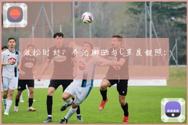 放松时刻，乔治娜晒与C罗度假照：