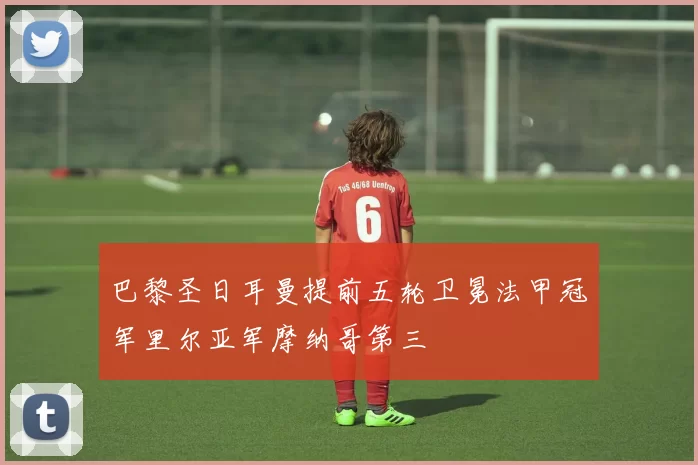 巴黎圣日耳曼提前五轮卫冕法甲冠军里尔亚军摩纳哥第三