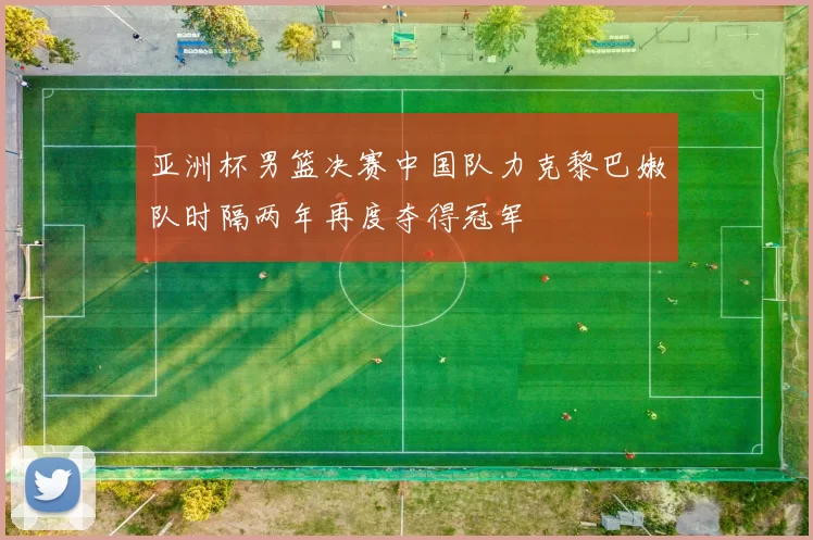 亚洲杯男篮决赛中国队力克黎巴嫩队时隔两年再度夺得冠军