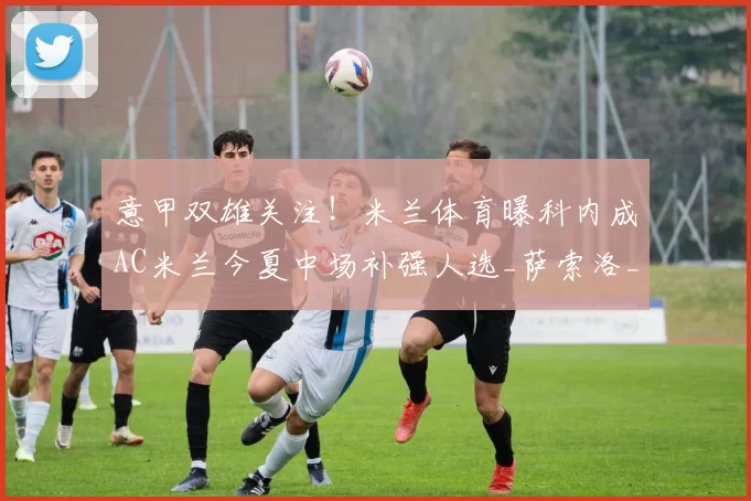 意甲双雄关注！米兰体育曝科内成AC米兰今夏中场补强人选_萨索洛_方面_球员